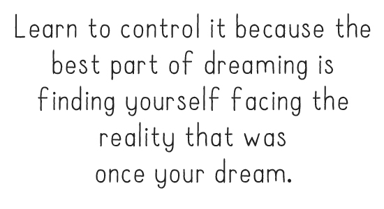 Learn to control it because the best part of dreaming is finding yourself facing the reality that was once your dream.