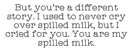But you're a different story. I used to never cry over spilled milk, but I cried for you. You are my spilled milk. 