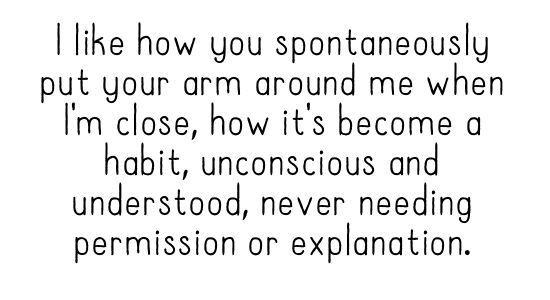  like how you spontaneously put your arm around me when I'm close, how it's become a habit, unconscious and understood, never needing permission or explanation.