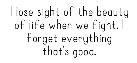 I lose sight of the beauty of life when we fight. I forget everything that's good. 