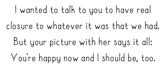 I wanted to talk to you to have real closure to whatever it was that we had. But your picture with her says it all: You're happy now and I should be, too.