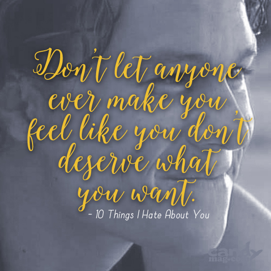 Don't let anyone ever make you feel like you don't deserve what you want. —10 Things I Hate About You